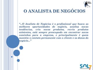 O ANALISTA DE NEGÓCIOS
“...O Analista de Negócios é o profissional que busca as
melhores oportunidades de negócio, analisa novas
tendências, cria novos produtos, recria produtos
existentes, está sempre preocupado em encontrar novos
caminhos para a empresa, e principalmente é quem
mantém o contato permanente com o cliente e os donos do
negócio...”
 