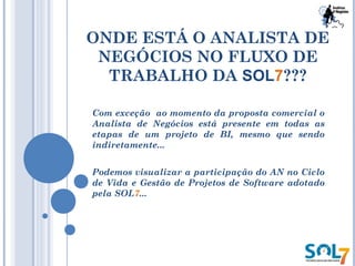 ONDE ESTÁ O ANALISTA DE
NEGÓCIOS NO FLUXO DE
TRABALHO DA SOL7???
Com exceção ao momento da proposta comercial o
Analista de Negócios está presente em todas as
etapas de um projeto de BI, mesmo que sendo
indiretamente...
Podemos visualizar a participação do AN no Ciclo
de Vida e Gestão de Projetos de Software adotado
pela SOL7...
 