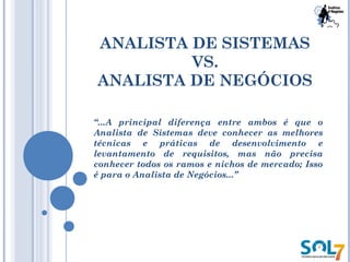 ANALISTA DE SISTEMAS
VS.
ANALISTA DE NEGÓCIOS
“...A principal diferença entre ambos é que o
Analista de Sistemas deve conhecer as melhores
técnicas e práticas de desenvolvimento e
levantamento de requisitos, mas não precisa
conhecer todos os ramos e nichos de mercado; Isso
é para o Analista de Negócios...”
 
