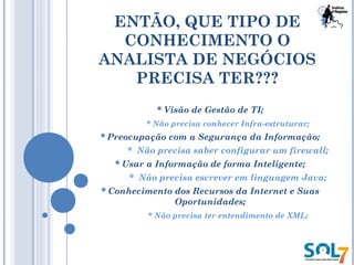 ENTÃO, QUE TIPO DE
CONHECIMENTO O
ANALISTA DE NEGÓCIOS
PRECISA TER???
* Visão de Gestão de TI;
* Não precisa conhecer Infra-estruturar;
* Preocupação com a Segurança da Informação;
* Não precisa saber configurar um firewall;
* Usar a Informação de forma Inteligente;
* Não precisa escrever em linguagem Java;
* Conhecimento dos Recursos da Internet e Suas
Oportunidades;
* Não precisa ter entendimento de XML;
 