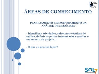 ÁREAS DE CONHECIMENTO
PLANEJAMENTO E MONITORAMENTO DA
ANÁLISE DE NEGÓCIOS:
- Identificar atividades, selecionar técnicas de
análise, definir as partes interessadas e avaliar o
andamento do projeto...
- O que eu preciso fazer?
 