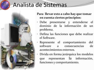 Analista de Sistemas
Para llevar esto a cabo hay que tomar
en cuenta ciertos principios:
• Debe presentarse y entenderse el
dominio de la información de un
problema.
• Defina las funciones que debe realizar
el Software.
• Represente el comportamiento del
software a consecuencias de
acontecimientos externos.
• Divida en forma jerárquica los modelos
que representan la información,
funciones y comportamiento.
 