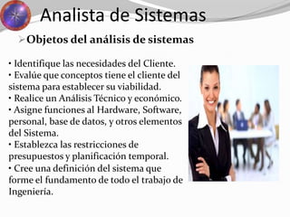 Objetos del análisis de sistemas
Analista de Sistemas
• Identifique las necesidades del Cliente.
• Evalúe que conceptos tiene el cliente del
sistema para establecer su viabilidad.
• Realice un Análisis Técnico y económico.
• Asigne funciones al Hardware, Software,
personal, base de datos, y otros elementos
del Sistema.
• Establezca las restricciones de
presupuestos y planificación temporal.
• Cree una definición del sistema que
forme el fundamento de todo el trabajo de
Ingeniería.
 