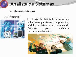 Definición:
Analista de Sistemas
3. El diseño de sistemas
Es el arte de definir la arquitectura
de hardware y software, componentes,
módulos y datos de un sistema de
cómputo para satisfacer
ciertos requerimientos.
 