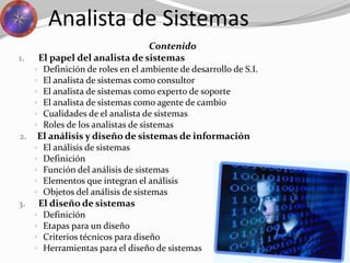 Analista de Sistemas
Contenido
1. El papel del analista de sistemas
 Definición de roles en el ambiente de desarrollo de S.I.
 El analista de sistemas como consultor
 El analista de sistemas como experto de soporte
 El analista de sistemas como agente de cambio
 Cualidades de el analista de sistemas
 Roles de los analistas de sistemas
2. El análisis y diseño de sistemas de información
 El análisis de sistemas
 Definición
 Función del análisis de sistemas
 Elementos que integran el análisis
 Objetos del análisis de sistemas
3. El diseño de sistemas
 Definición
 Etapas para un diseño
 Criterios técnicos para diseño
 Herramientas para el diseño de sistemas
 