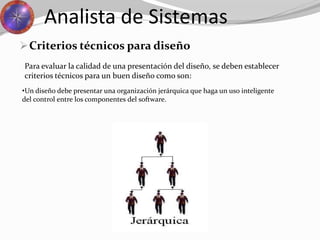 Criterios técnicos para diseño
Analista de Sistemas
Para evaluar la calidad de una presentación del diseño, se deben establecer
criterios técnicos para un buen diseño como son:
•Un diseño debe presentar una organización jerárquica que haga un uso inteligente
del control entre los componentes del software.
 