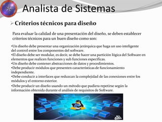 Criterios técnicos para diseño
Analista de Sistemas
Para evaluar la calidad de una presentación del diseño, se deben establecer
criterios técnicos para un buen diseño como son:
•Un diseño debe presentar una organización jerárquica que haga un uso inteligente
del control entre los componentes del software.
•El diseño debe ser modular, es decir, se debe hacer una partición lógica del Software en
elementos que realicen funciones y sub funciones específicas.
•Un diseño debe contener abstracciones de datos y procedimientos.
•Debe producir módulos que presenten características de funcionamiento
independiente.
•Debe conducir a interfaces que reduzcan la complejidad de las conexiones entre los
módulos y el entorno exterior.
•Debe producir un diseño usando un método que pudiera repetirse según la
información obtenida durante el análisis de requisitos de Software.
 