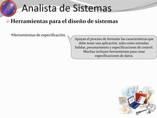Herramientas para el diseño de sistemas
Analista de Sistemas
Apoyan el proceso de formular las características que
debe tener una aplicación, tales como entradas,
Salidas, procesamiento y especificaciones de control.
Muchas incluyen herramientas para crear
especificaciones de datos.
•Herramientas de especificación.
 
