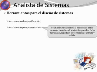 Herramientas para el diseño de sistemas
Analista de Sistemas
•Herramientas para presentación. Se utilizan para describir la posición de datos,
mensajes y encabezados sobre las pantallas de las
terminales, reportes y otros medios de entrada y
salida.
•Herramientas de especificación.
 