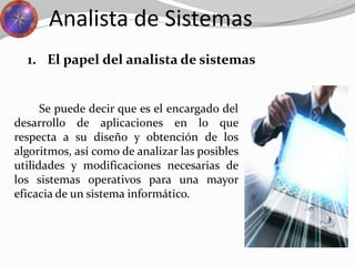 Se puede decir que es el encargado del
desarrollo de aplicaciones en lo que
respecta a su diseño y obtención de los
algoritmos, así como de analizar las posibles
utilidades y modificaciones necesarias de
los sistemas operativos para una mayor
eficacia de un sistema informático.
Analista de Sistemas
1. El papel del analista de sistemas
 