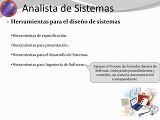 Herramientas para el diseño de sistemas
Analista de Sistemas
•Herramientas para Ingeniería de Software.
•Herramientas de especificación.
•Herramientas para presentación.
•Herramientas para el desarrollo de Sistemas.
Apoyan el Proceso de formular diseños de
Software, incluyendo procedimientos y
controles, así como la documentación
correspondiente.
 