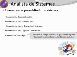 Herramientas para el diseño de sistemas
Analista de Sistemas
•Generadores de códigos.
•Herramientas de especificación.
•Herramientas para presentación.
•Herramientas para el desarrollo de Sistemas.
•Herramientas para Ingeniería de Software.
Producen el código fuente y las aplicaciones a partir
de especificaciones funcionales bien articuladas.
 