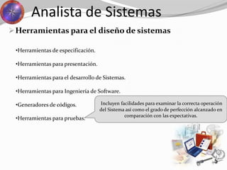 Herramientas para el diseño de sistemas
Analista de Sistemas
•Herramientas para pruebas.
•Herramientas de especificación.
•Herramientas para presentación.
•Herramientas para el desarrollo de Sistemas.
•Herramientas para Ingeniería de Software.
•Generadores de códigos. Incluyen facilidades para examinar la correcta operación
del Sistema así como el grado de perfección alcanzado en
comparación con las expectativas.
 