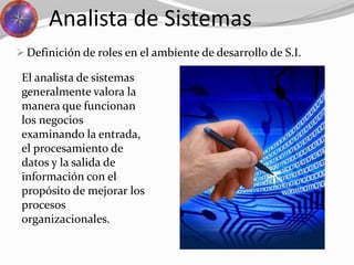 Analista de Sistemas
 Definición de roles en el ambiente de desarrollo de S.I.
El analista de sistemas
generalmente valora la
manera que funcionan
los negocios
examinando la entrada,
el procesamiento de
datos y la salida de
información con el
propósito de mejorar los
procesos
organizacionales.
 