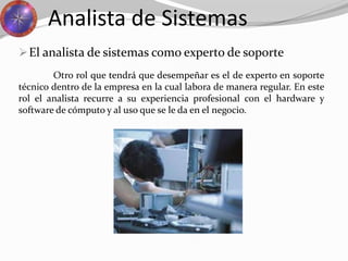 El analista de sistemas como experto de soporte
Analista de Sistemas
Otro rol que tendrá que desempeñar es el de experto en soporte
técnico dentro de la empresa en la cual labora de manera regular. En este
rol el analista recurre a su experiencia profesional con el hardware y
software de cómputo y al uso que se le da en el negocio.
 