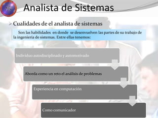 Analista de Sistemas
Cualidades de el analista de sistemas
Son las habilidades en donde se desenvuelven las partes de su trabajo de
la ingeniería de sistemas. Entre ellas tenemos:
Individuo autodisciplinado y automotivado
Aborda como un reto el análisis de problemas
Experiencia en computación
Como comunicador
 