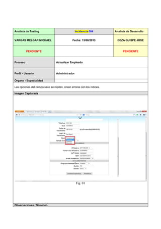 Analista de Testing Incidencia 004 Analista de Desarrollo
VARGAS MELGAR MICHAEL Fecha: 15/06/2013 DEZA QUISPE JOSE
PENDIENTE PENDIENTE
Proceso Actualizar Empleado
Perfil - Usuario Administrador
Órgano - Especialidad
Las opciones del campo sexo se repiten, crean errores con los índices.
Imagen Capturada
Fig. 01
Observaciones / Solución: