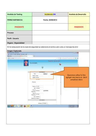 Analista de Testing Incidencia 006 Analista de Desarrollo
PEREZ NAPANCCA Fecha: 20/06/2013
PENDIENTE PENDIENTE
Proceso
Perfil - Usuario
Órgano - Especialidad
En la restauración de la copia de seguridad se selecciona el archivo pero vota un mensaje de error
Imagen Capturada
Queremos editar la foto
agregar una nueva es decir
actualizar datos
 