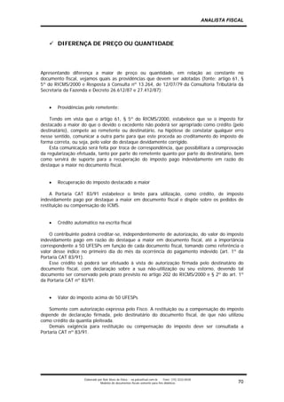 ANALISTA FISCAL



       DIFERENÇA DE PREÇO OU QUANTIDADE




Apresentando diferença a maior de preço ou quantidade, em relação ao constante no
documento fiscal, vejamos quais as providências que devem ser adotadas (fonte: artigo 61, §
5º do RICMS/2000 e Resposta à Consulta nº 13.264, de 12/07/79 da Consultoria Tributária da
Secretaria da Fazenda e Decreto 26.612/87 e 27.412/87):


   •   Providências pelo remetente:

    Tendo em vista que o artigo 61, § 5º do RICMS/2000, estabelece que se o imposto for
destacado a maior do que o devido o excedente não poderá ser apropriado como crédito (pelo
destinatário), compete ao remetente ou destinatário, na hipótese de constatar qualquer erro
nesse sentido, comunicar a outra parte para que este proceda ao creditamento do imposto de
forma correta, ou seja, pelo valor do destaque devidamente corrigido.
    Esta comunicação será feita por troca de correspondência, que possibilitará a comprovação
da regularização efetuada, tanto por parte do remetente quanto por parte do destinatário, bem
como servirá de suporte para a recuperação do imposto pago indevidamente em razão do
destaque a maior no documento fiscal.


   •   Recuperação do imposto destacado a maior

     A Portaria CAT 83/91 estabelece o limite para utilização, como crédito, de imposto
indevidamente pago por destaque a maior em documento fiscal e dispõe sobre os pedidos de
restituição ou compensação do ICMS.


   •   Crédito automático na escrita fiscal

    O contribuinte poderá creditar-se, independentemente de autorização, do valor do imposto
indevidamente pago em razão do destaque a maior em documento fiscal, até a importância
correspondente a 50 UFESPs em função de cada documento fiscal, tomando como referência o
valor desse índice no primeiro dia do mês da ocorrência do pagamento indevido (art. 1º da
Portaria CAT 83/91).
    Esse crédito só poderá ser efetuado à vista de autorização firmada pelo destinatário do
documento fiscal, com declaração sobre a sua não-utilização ou seu estorno, devendo tal
documento ser conservado pelo prazo previsto no artigo 202 do RICMS/2000 e § 2º do art. 1º
da Portaria CAT nº 83/91.


   •   Valor do imposto acima de 50 UFESPs

    Somente com autorização expressa pelo Fisco. A restituição ou a compensação do imposto
depende de declaração firmada, pelo destinatário do documento fiscal, de que não utilizou
como crédito da quantia pleiteada.
    Demais exigência para restituição ou compensação do imposto deve ser consultada a
Portaria CAT nº 83/91.




                    Elaborado por Noir Alves de Paiva - na.paiva@uol.com.br    Fone: (15) 3222-0428
                                Modelos de documentos fiscais somente para fins didáticos                          70
 