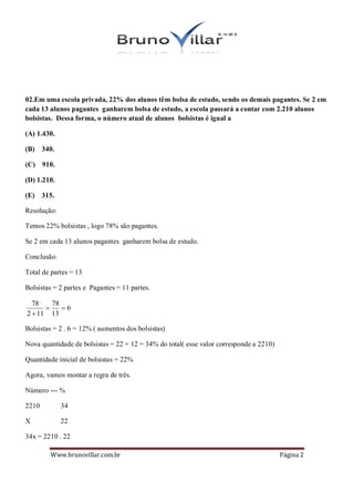 02.Em uma escola privada, 22% dos alunos têm bolsa de estudo, sendo os demais pagantes. Se 2 em
cada 13 alunos pagantes ganharem bolsa de estudo, a escola passará a contar com 2.210 alunos
bolsistas. Dessa forma, o número atual de alunos bolsistas é igual a

(A) 1.430.

(B) 340.

(C) 910.

(D) 1.210.

(E) 315.

Resolução:

Temos 22% bolsistas , logo 78% são pagantes.

Se 2 em cada 13 alunos pagantes ganharem bolsa de estudo.

Conclusão:

Total de partes = 13

Bolsistas = 2 partes e Pagantes = 11 partes.

  78    78
          6
2  11 13

Bolsistas = 2 . 6 = 12% ( aumentos dos bolsistas)

Nova quantidade de bolsistas = 22 + 12 = 34% do total( esse valor corresponde a 2210)

Quantidade inicial de bolsistas = 22%

Agora, vamos montar a regra de três.

Número --- %

2210         34

X            22

34x = 2210 . 22

        Www.brunovillar.com.br                                                          Página 2
 