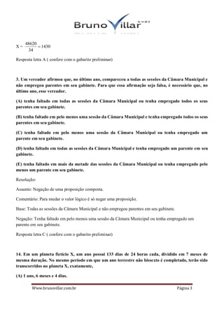 48620
X=          1430
      34

Resposta letra A ( confere com o gabarito preliminar)



3. Um vereador afirmou que, no último ano, compareceu a todas as sessões da Câmara Municipal e
não empregou parentes em seu gabinete. Para que essa afirmação seja falsa, é necessário que, no
último ano, esse vereador.

(A) tenha faltado em todas as sessões da Câmara Municipal ou tenha empregado todos os seus
parentes em seu gabinete.

(B) tenha faltado em pelo menos uma sessão da Câmara Municipal e tenha empregado todos os seus
parentes em seu gabinete.

(C) tenha faltado em pelo menos uma sessão da Câmara Municipal ou tenha empregado um
parente em seu gabinete.

(D) tenha faltado em todas as sessões da Câmara Municipal e tenha empregado um parente em seu
gabinete.

(E) tenha faltado em mais da metade das sessões da Câmara Municipal ou tenha empregado pelo
menos um parente em seu gabinete.

Resolução:

Assunto: Negação de uma proposição composta.

Comentário: Para mudar o valor lógico é só negar uma proposição.

Base: Todas as sessões da Câmara Municipal e não empregou parentes em seu gabinete.

Negação: Tenha faltado em pelo menos uma sessão da Câmara Municipal ou tenha empregado um
parente em seu gabinete.

Resposta letra C ( confere com o gabarito preliminar)



14. Em um planeta fictício X, um ano possui 133 dias de 24 horas cada, dividido em 7 meses de
mesma duração. No mesmo período em que um ano terrestre não bissexto é completado, terão sido
transcorridos no planeta X, exatamente,

(A) 1 ano, 6 meses e 4 dias.

        Www.brunovillar.com.br                                                        Página 3
 