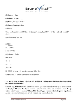 (B) 2 anos e 4 dias.

(C) 2 anos e 14 dias.

(D) 2 anos, 5 meses e 14 dias.

(E) 2 anos, 5 meses e 4 dias.

Resolução:

O ano no planeta X possui 133 dias , dividido em 7 meses, logo 133/ 7 = 19 dias ( cada mês possui 19
dias)

Ano não bissexto: 365 dias



365 133

99    2Anos

2 anos e 99 dias

Obs.: 1 mês = 19 dias

Dia – mês

19    1

99    x

19 x = 99

X = 99/19 = 5 meses e 4( valor do resto da divisão) dias.

Resposta letra E ( confere com o gabarito preliminar)



5. A rede de supermercados “Mais Barato” possui lojas em 10 estados brasileiros, havendo 20 lojas
em cada um desses estados.

Em cada loja, há 5.000 clientes cadastrados, sendo que um mesmo cliente não pode ser cadastrado
em duas lojas diferentes. Os clientes cadastrados recebem um cartão com seu nome, o nome da loja
onde se cadastraram e o número “Cliente Mais Barato”, que é uma sequência de quatro algarismos.
Apenas com essas informações, é correto concluir que, necessariamente,



          Www.brunovillar.com.br                                                       Página 4
 
