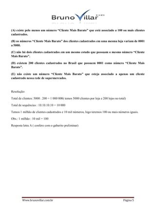 (A) existe pelo menos um número “Cliente Mais Barato” que está associado a 100 ou mais clientes
cadastrados.

(B) os números “Cliente Mais Barato” dos clientes cadastrados em uma mesma loja variam de 0001
a 5000.

(C) não há dois clientes cadastrados em um mesmo estado que possuam o mesmo número “Cliente
Mais Barato”.

(D) existem 200 clientes cadastrados no Brasil que possuem 0001 como número “Cliente Mais
Barato”.

(E) não existe um número “Cliente Mais Barato” que esteja associado a apenas um cliente
cadastrado nessa rede de supermercados.



Resolução:

Total de clientes: 5000 . 200 = 1 000 000( temos 5000 clientes por loja e 200 lojas no total)

Total de sequências : 10.10.10.10 = 10 000

Temos 1 milhão de clientes cadastrados e 10 mil números, logo teremos 100 ou mais números iguais.

Obs.: 1 milhão : 10 mil = 100

Resposta letra A ( confere com o gabarito preliminar)




         Www.brunovillar.com.br                                                            Página 5
 