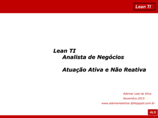 1
Lean TI
ALS
Lean TI
Analista de Negócios
Atuação Ativa e Não Reativa
Ademar Leal da Silva
Novembro 2015vida
www.ademarlealsilva @blogspot.com.br
 