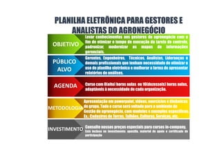 PLANILHA ELETRÔNICA PARA GESTORES E
ANALISTAS DO AGRONEGÓCIO
OBJETIVO
PÚBLICO
ALVO
AGENDA
METODOLOGIA
Levar conhecimentos aos gestores do agronegócio com o
fim de otimizar o tempo de execução da tarefa de controle,
padronizar, modernizar os mapas de informações
gerenciais.
Gerentes, Engenheiros, Técnicos, Analistas, Lideranças e
demais profissionais que tenham necessidade de otimizar o
uso de planilha eletrônica e melhorar a forma de apresentar
relatórios de análises.
Curso com 8(oito) horas aulas ou 16(dezesseis) horas aulas,
adaptáveis à necessidade de cada organização.
Apresentação em powerpoint, videos, exercícios e dinâmicas
de grupo. Todo o curso será voltado para o ambiente de
Gestão do agronegócio, com modelos e exemplos específicos.
Ex.: Cadastros de Terras, Talhões, Culturas, Serviços, etc.
INVESTIMENTO Consulte nossos preços especiais para cursos in-company.
Está incluso no investimento: apostila, material de apoio e certificado de
participação
.
 
