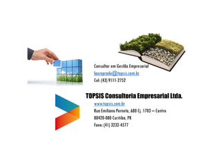 Consultor em Gestão Empresarial
lauroprado@topsis.com.br
Cel: (43) 9111-2752
TOPSIS Consultoria Empresarial Ltda.
www.topsis.com.br
Rua Emiliano Perneta, 680 Cj. 1703 – Centro
80420-080 Curitiba, PR
Fone: (41) 3232-4577
 