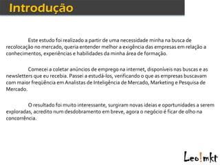 Este estudo foi realizado a partir de uma necessidade minha na busca de
recolocação no mercado, queria entender melhor a exigência das empresas em relação a
conhecimentos, experiências e habilidades da minha área de formação.

         Comecei a coletar anúncios de emprego na internet, disponíveis nas buscas e as
newsletters que eu recebia. Passei a estudá-los, verificando o que as empresas buscavam
com maior freqüência em Analistas de Inteligência de Mercado, Marketing e Pesquisa de
Mercado.

         O resultado foi muito interessante, surgiram novas ideias e oportunidades a serem
exploradas, acredito num desdobramento em breve, agora o negócio é ficar de olho na
concorrência.
 