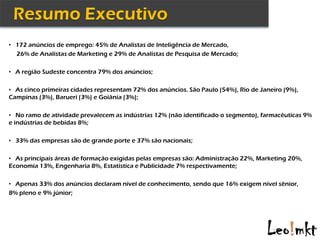 • 172 anúncios de emprego: 45% de Analistas de Inteligência de Mercado,
  26% de Analistas de Marketing e 29% de Analistas de Pesquisa de Mercado;

• A região Sudeste concentra 79% dos anúncios;


• As cinco primeiras cidades representam 72% dos anúncios. São Paulo (54%), Rio de Janeiro (9%),
Campinas (3%), Barueri (3%) e Goiânia (3%);

• No ramo de atividade prevalecem as indústrias 12% (não identificado o segmento), farmacêuticas 9%
e indústrias de bebidas 8%;

• 33% das empresas são de grande porte e 37% são nacionais;


• As principais áreas de formação exigidas pelas empresas são: Administração 22%, Marketing 20%,
Economia 13%, Engenharia 8%, Estatística e Publicidade 7% respectivamente;

• Apenas 33% dos anúncios declaram nível de conhecimento, sendo que 16% exigem nível sênior,
8% pleno e 9% júnior;
 