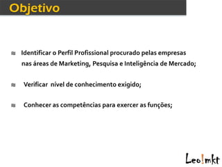 ₪ Identificar o Perfil Profissional procurado pelas empresas
    nas áreas de Marketing, Pesquisa e Inteligência de Mercado;


₪   Verificar nível de conhecimento exigido;


₪   Conhecer as competências para exercer as funções;
 
