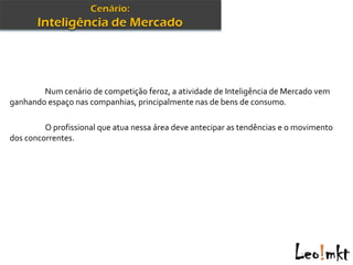 Num cenário de competição feroz, a atividade de Inteligência de Mercado vem
ganhando espaço nas companhias, principalmente nas de bens de consumo.

         O profissional que atua nessa área deve antecipar as tendências e o movimento
dos concorrentes.
 