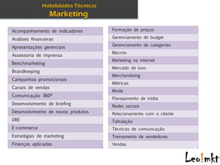 Acompanhamento de indicadores       Formação de preços

Análises financeiras                Gerenciamento de budget
                                    Gerenciamento de categorias
Apresentações gerenciais
                                    Macros
Assessoria de imprensa
                                    Marketing na internet
Benchmarketing
                                    Mercado de luxo
Brandkeeping
                                    Merchandising
Campanhas promocionais
                                    Métricas
Canais de vendas
                                    Moda
Comunicação 360º
                                    Planejamento de mídia
Desenvolvimento de briefing
                                    Redes sociais
Desenvolvimento de novos produtos   Relacionamento com o cliente
DRE                                 Tabulação
E-commerce                          Técnicas de comunicação
Estratégias de marketing            Treinamento de vendedores
Finanças aplicadas                  Vendas
 