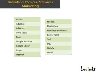 Access
                   Nielsen
AdSense
                   Photoshop
AdWords
                   Planilhas eletrônicas
Corel Draw
                   Power Point
Excel
                   SAP
Google Analitics
                   SQL
Google Editor
                   WebEx
Ibope
                   Word
Internet
 