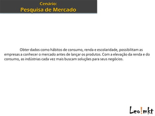Obter dados como hábitos de consumo, renda e escolaridade, possibilitam as
empresas a conhecer o mercado antes de lançar os produtos. Com a elevação da renda e do
consumo, as indústrias cada vez mais buscam soluções para seus negócios.
 
