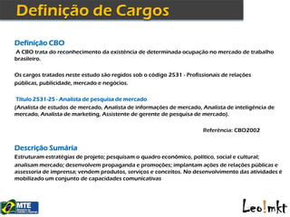 Definição CBO
A CBO trata do reconhecimento da existência de determinada ocupação no mercado de trabalho
brasileiro.

Os cargos tratados neste estudo são regidos sob o código 2531 - Profissionais de relações
públicas, publicidade, mercado e negócios.

 Título 2531-25 - Analista de pesquisa de mercado
(Analista de estudos de mercado, Analista de informações de mercado, Analista de inteligência de
mercado, Analista de marketing, Assistente de gerente de pesquisa de mercado).

                                                                      Referência: CBO2002


Descrição Sumária
Estruturam estratégias de projeto; pesquisam o quadro econômico, político, social e cultural;
analisam mercado; desenvolvem propaganda e promoções; implantam ações de relações públicas e
assessoria de imprensa; vendem produtos, serviços e conceitos. No desenvolvimento das atividades é
mobilizado um conjunto de capacidades comunicativas
 