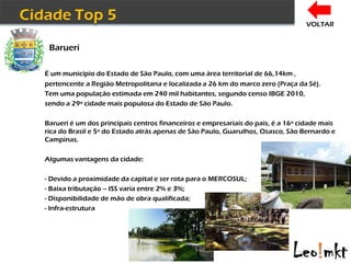VOLTAR


 Barueri

É um município do Estado de São Paulo, com uma área territorial de 66,14km ,
pertencente a Região Metropolitana e localizada a 26 km do marco zero (Praça da Sé).
Tem uma população estimada em 240 mil habitantes, segundo censo IBGE 2010,
sendo a 29º cidade mais populosa do Estado de São Paulo.

Barueri é um dos principais centros financeiros e empresariais do país, é a 16º cidade mais
rica do Brasil e 5ª do Estado atrás apenas de São Paulo, Guarulhos, Osasco, São Bernardo e
Campinas.

Algumas vantagens da cidade:

- Devido a proximidade da capital e ser rota para o MERCOSUL;
- Baixa tributação – ISS varia entre 2% e 3%;
- Disponibilidade de mão de obra qualificada;
- Infra-estrutura
 