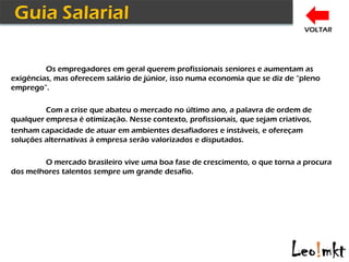 VOLTAR




         Os empregadores em geral querem profissionais seniores e aumentam as
exigências, mas oferecem salário de júnior, isso numa economia que se diz de “pleno
emprego”.

         Com a crise que abateu o mercado no último ano, a palavra de ordem de
qualquer empresa é otimização. Nesse contexto, profissionais, que sejam criativos,
tenham capacidade de atuar em ambientes desafiadores e instáveis, e ofereçam
soluções alternativas à empresa serão valorizados e disputados.

        O mercado brasileiro vive uma boa fase de crescimento, o que torna a procura
dos melhores talentos sempre um grande desafio.
 