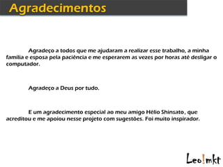 Agradeço a todos que me ajudaram a realizar esse trabalho, a minha
família e esposa pela paciência e me esperarem as vezes por horas até desligar o
computador.



        Agradeço a Deus por tudo.



        E um agradecimento especial ao meu amigo Hélio Shinsato , que
acreditou e me apoiou nesse projeto com sugestões. Foi muito inspirador.
 