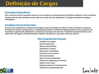 Formação e Experiência
Para o exercício dessas ocupações requer-se curso superior ou pós-graduação em Relações públicas e áreas correlatas.
O pleno exercício das atividades ocorre após um ou dois anos de experiência. É desejável o domínio de línguas
estrangeiras.


Condições Gerais de Exercício
Exercem suas atividades em empresas de qualquer setor de atividade econômica, como a indústria, o comércio,
prestação de serviços, agropecuária e a administração pública. Trabalham majoritariamente como autônomos ou
associados a agências de publicidade e a institutos de pesquisa de mercado. Trabalham em período diurno, sem
supervisão. Em algumas atividades podem trabalhar sob pressão o que pode ocasionar estresse.


                                         Das Competências Pessoais
                                            Trabalhar em equipe
                                            Revelar dinamismo
                                            Mostrar pró-atividade
                                            Administrar o tempo
                                            Demonstrar criatividade
                                            Evidenciar auto controle
                                            Revelar percepção
                                            Agir com ética profissional
                                            Interpretar expectativas do cliente
                                            Utilizar senso crítico
                                            Explicitar poder de convencimento
                                            Atualizar-se profissionalmente
 