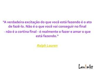 "A verdadeira excitação do que você está fazendo é o ato
    de fazê-lo. Não é o que você vai conseguir no final
 - não é a cortina final - é realmente o fazer e amar o que
                       está fazendo.“

                      Ralph Lauren
 