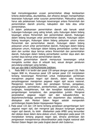 Saat menyelenggarakan urusan pemerintahan dibagi berdasarkan
kriteria eksternalitas, akuntabilitas, dan efisiensi dengan memperhatikan
keserasian hubungan antar susunan pemerintahan. Maksudnya adalah,
harus ada pelaksanaan hubungan kewenangan antara Pemerintah dan
pemerintahan daerah provinsi, kabupaten dan kota atau antar
pemerintahan.
2. Di dalam pelaksanaan pemerintahan daerah ada banyak sekali
hubungan-hubungan yang saling terkait, yaitu Hubungan dalam bidang
keuangan antara Pemerintah dan pemerintahan daerah, Hubungan
dalam bidang keuangan antar pemerintahan daerah, Hubungan dalam
bidang keuangan, Hubungan dalam bidang pelayanan umum antara
Pemerintah dan pemerintahan daerah, Hubungan dalam bidang
pelayanan umum antar pemerintahan daerah, Hubungan dalam bidang
pelayanan umum, Hubungan dalam bidang pemanfaatan sumber daya
alam dan sumber daya lainnya antara Pemerintah dan pemerintahan
daerah, Hubungan dalam bidang pemanfaatan sumber daya alam dan
sumber daya lainnya antar pemerintahan daerah.
Kemudian pemerintahan daerah mempunyai kewenangan untuk
mengelola sumber daya di wilayah laut, sesuai dengan peraturan
perundang-undangan yang berlaku.
Inti sari dari BAB V KEPEGAWAIAN DAERAH:
1. Pada BAB V ini terdiri dari pasal 129 sampai dengan pasal 135. Pada
bagian BAB ini, khususnya pasal 129 sampai pasal 132 menjelaskan
tentang kewenangan Pemerintah untuk melaksanakan pembinaan
manajemen pegawai negeri sipil daerah, dalam satu kesatuan
penyelenggaraan manajemen pegawai negeri sipil secara nasional.
Manajemen tersebut terdiri dari penetapan formasi, pengadaan,
pengangkatan, pemindahan, pemberhentian, penetapan pensiun, gaji,
tunjangan, kesejahteraan, hak dan kewajiban kedudukan hukum,
pengembangan kompetensi, dan pengendalian jumlah. Mengenai
perpindahan pegawai negeri sipil dari kabupaten/kota ke
departemen/lembaga pemerintah non departemen atau sebaliknya,
ditetapkan oleh Menteri Dalam Negeri setelah memperoleh
pertimbangan Kepala Badan Kepegawaian Negara.
2. Pada pasal 133 dan 134 berisi tentang penjelasan pengembangan karir
pegawai negeri sipil, dan mengenai gaji ataupun tunjangan pegawai
negeri sipil daerah, itu telah dibebankan pada APBD yang bersumber
dari alokasi dasar dalam dana alokasi umum. Sedangkan pada pasal 135
menjelaskan tentang pegawai negeri sipil, dimana pembinaan dan
pengawasan manajemennya dikoordinasikan pada tingkat nasional oleh
Menteri Dalam Negeri dan pada tingkat daerah oleh Gubernur.
 