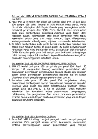 Inti sari dari BAB VI PERATURAN DAERAH DAN PERATURAN KEPALA
DAERAH:
1. Pada BAB VI ini terdiri dari pasal 136 sampai pasal 149. Isi dari pasal
136 sampai 138 berisi tentang isi atau muatan suatu perda. Perda
dibuat dan ditetapkan oleh Kepala Daerah yang bersangkutan setelah
mendapat persetujuan dari DPRD. Perda dibentuk harus berdasarkan
pada asas pembentukan perundang-undangan yang terdiri dari:
kejelasan tujuan, kelembagaan atau organ pembentuk yang tepat,
kesesuaian antara jenis dan materi muatan, dapat dilaksanakan,
kedayagunaan dan kehasilgunaan, kejelasan rumusan dan keterbukaan.
2. Di dalam pembentukan suatu perda berhak memberikan masukan baik
secara lisan maupun tulisan. Di dalam pasal 142 dalam penyebarluasan
rancangan Perda yang berasal dari DPRD dilaksanakan oleh sekretariat
DPRD. Kemudian pada pasal 148 sampai pasal 149 berisi tentang tugas
polisi pamong praja untuk membantu Kepala Daerah dalam menegakkan
perda dan penyelenggaraan ketertiban umum.
Inti sari dari BAB VII PERENCANAAN PEMBANGUNAN DAERAH:
1. BAB VII terdiri dari pasal 150 sampai dengan pasal 154. Pasal 150
sampai 152 menjelaskan tentang mekanisme pembentukan dan
penyusunan perencanaan pembangunan daerahs ebagai satu kesatuan
dalam sistem perencanaan pembangunan nasional, hal ini sangat
diperlukan dalam penyelenggaraan pemerintahan daerah.
2. Kemudian pada pasal 153 dan pasal 154 menjelaskan bahwa,
perencanaan pembangunan daerah harus disusun berdasarkan data dan
informasi yang akurat dan dapat dipertanggung jawabkan (sesuai
dengan pasal 152 ayat (2) ), hal ini dilakukan untuk menjamin
keterkaitan dan konsistensi antara perencanaan, penganggaran,
pelaksanaan, dan pengawasan. Dan semua tata cara pembentukan
tersebut harus sesuai dengan peraturan pemerintah yang sesuai dengan
peraturan perundang-undangan.
Inti sari dari BAB VIII KEUANGAN DAERAH:
1. Pada BAB VIII ini dibagi menjadi paragraf kesatu sampai paragraf
kesebelas. Pada paragraf kesatu secara keseluruhan menjelaskan
tentang penyelenggaraan urusan pemerintahan yang menjadi
 