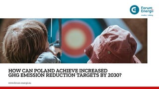 HOW CAN POLAND ACHIEVE INCREASED
GHG EMISSION REDUCTION TARGETS BY 2030?
www.forum-energii.eu
 