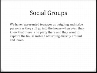 Social Groups
We have represented teenager as outgoing and naïve
persons as they still go into the house when even they
know that there is no party there and they want to
explore the house instead of turning directly around
and leave.
 
