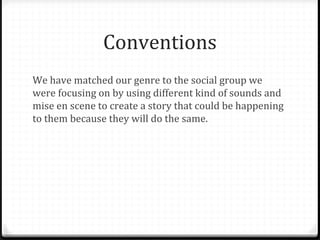 Conventions
We have matched our genre to the social group we
were focusing on by using different kind of sounds and
mise en scene to create a story that could be happening
to them because they will do the same.
 