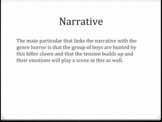 Narrative
The main particular that links the narrative with the
genre horror is that the group of boys are hunted by
this killer clown and that the tension builds up and
their emotions will play a scene in this as well.
 