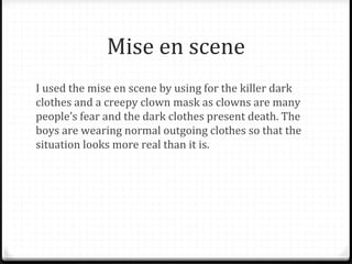 Mise en scene
I used the mise en scene by using for the killer dark
clothes and a creepy clown mask as clowns are many
people’s fear and the dark clothes present death. The
boys are wearing normal outgoing clothes so that the
situation looks more real than it is.
 